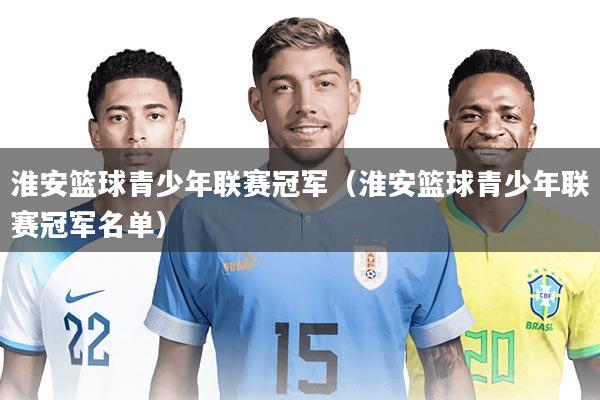 淮安篮球青少年联赛冠军(淮安篮球青少年联赛冠军名单)