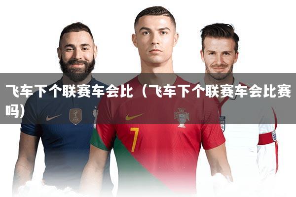 飞车下个联赛车会比(飞车下个联赛车会比赛吗)